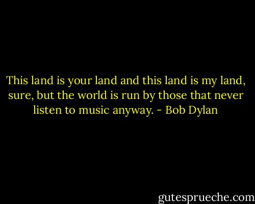 This land is your land and this land is my land, sure, but the world is run by those that never listen to music anyway. - Bob Dylan