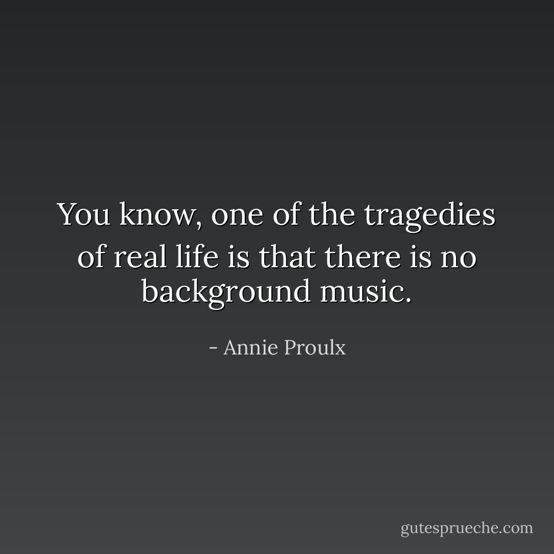 You know, one of the tragedies of real life is that there is no background music. - Annie Proulx