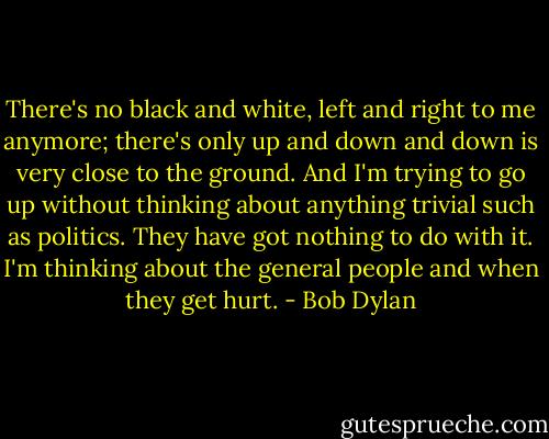 There's no black and white, left and right to me anymore; there's only up and down and down is very close to the ground. And I'm trying to go up without thinking about anything trivial such as politics. They have got nothing to do with it. I'm thinking about the general people and when they get hurt. - Bob Dylan