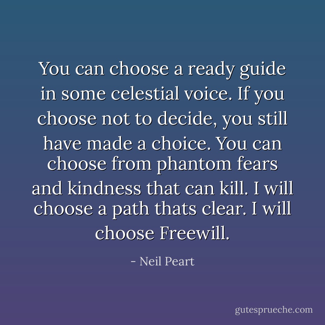 You can choose a ready guide in some celestial voice. If you choose not to decide, you still have made a choice. You can choose from phantom fears and kindness that can kill. I will choose a path thats clear. I will choose Freewill. - Neil Peart