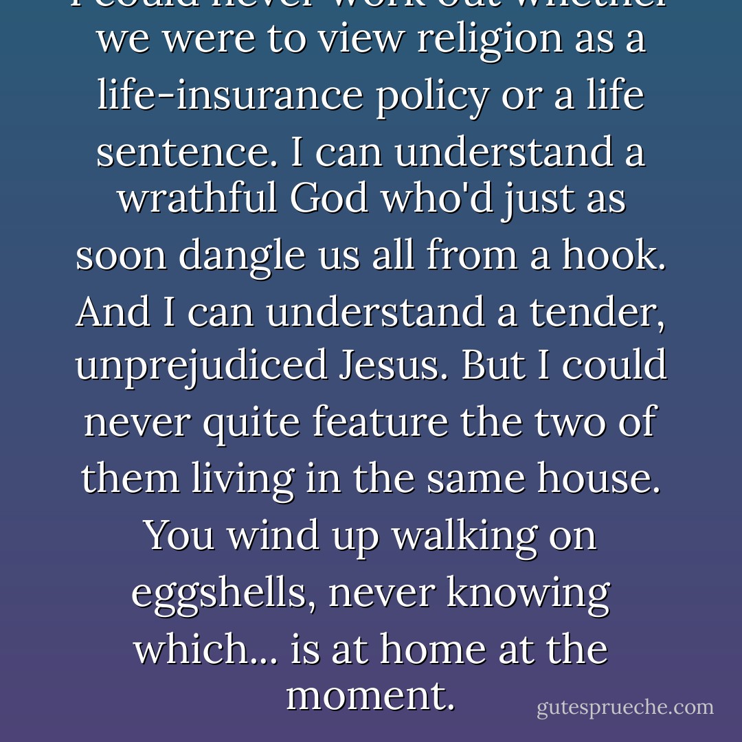 I could never work out whether we were to view religion as a life-insurance policy or a life sentence. I can understand a wrathful God who'd just as soon dangle us all from a hook. And I can understand a tender, unprejudiced Jesus. But I could never quite feature the two of them living in the same house. You wind up walking on eggshells, never knowing which... is at home at the moment. - Barbara Kingsolver