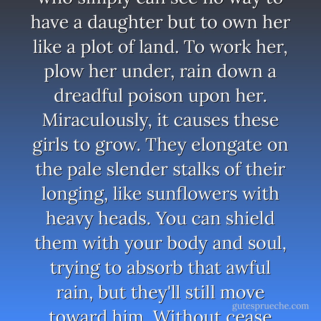 For time and eternity there have been fathers like Nathan who simply can see no way to have a daughter but to own her like a plot of land. To work her, plow her under, rain down a dreadful poison upon her. Miraculously, it causes these girls to grow. They elongate on the pale slender stalks of their longing, like sunflowers with heavy heads. You can shield them with your body and soul, trying to absorb that awful rain, but they'll still move toward him. Without cease they'll bend to his light. - Barbara Kingsolver