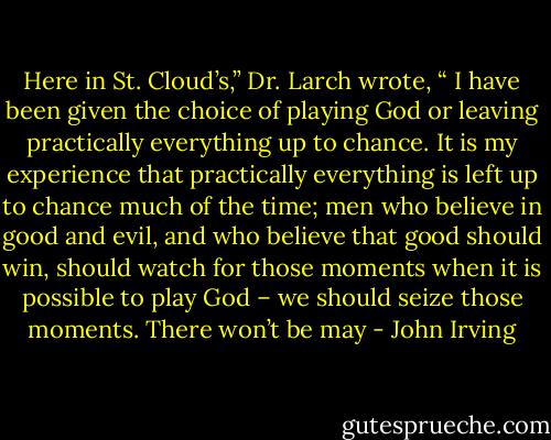 Here in St. Cloud’s,” Dr. Larch wrote, “ I have been given the choice of playing God or leaving practically everything up to chance. It is my experience that practically everything is left up to chance much of the time; men who believe in good and evil, and who believe that good should win, should watch for those moments when it is possible to play God – we should seize those moments. There won’t be may - John Irving