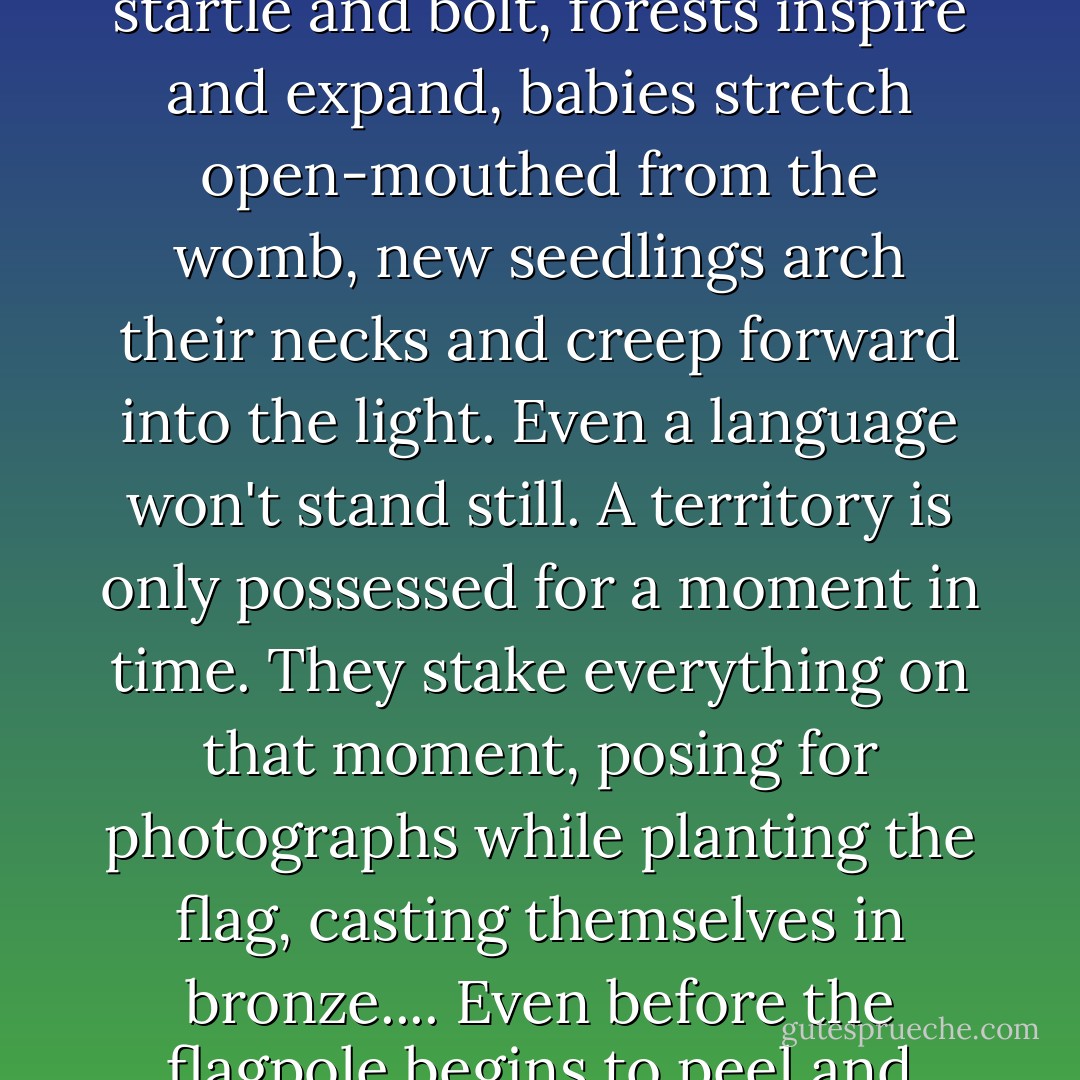 But his kind will always lose in the end. I know this, and now I know why. Whether it's wife or nation they occupy, their mistake is the same: they stand still, and their stake moves underneath them.... Chains rattle, rivers roll, animals startle and bolt, forests inspire and expand, babies stretch open-mouthed from the womb, new seedlings arch their necks and creep forward into the light. Even a language won't stand still. A territory is only possessed for a moment in time. They stake everything on that moment, posing for photographs while planting the flag, casting themselves in bronze.... Even before the flagpole begins to peel and splinter, the ground underneath arches and slides forward into its own new destiny. It may bear the marks of boots on its back, but those marks become the possessions of the land. - Barbara Kingsolver