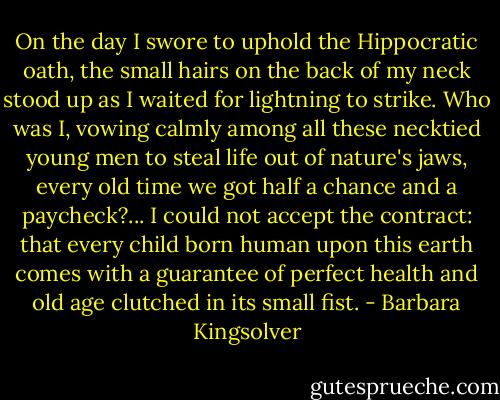 On the day I swore to uphold the Hippocratic oath, the small hairs on the back of my neck stood up as I waited for lightning to strike. Who was I, vowing calmly among all these necktied young men to steal life out of nature's jaws, every old time we got half a chance and a paycheck?... I could not accept the contract: that every child born human upon this earth comes with a guarantee of perfect health and old age clutched in its small fist. - Barbara Kingsolver