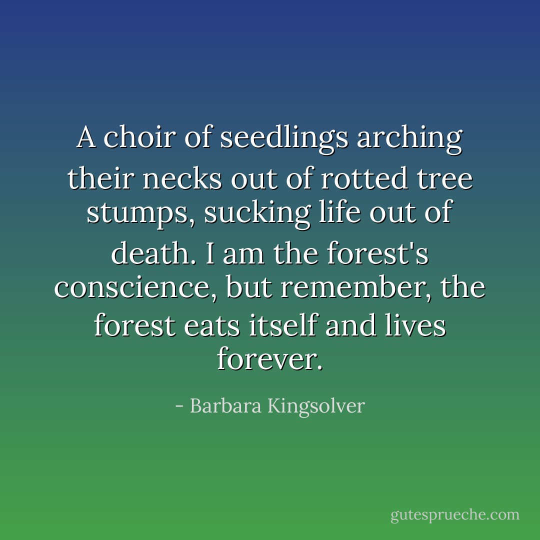 A choir of seedlings arching their necks out of rotted tree stumps, sucking life out of death. I am the forest's conscience, but remember, the forest eats itself and lives forever. - Barbara Kingsolver