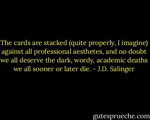 The cards are stacked (quite properly, I imagine) against all professional aesthetes, and no doubt we all deserve the dark, wordy, academic deaths we all sooner or later die. - J.D. Salinger