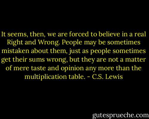 It seems, then, we are forced to believe in a real Right and Wrong. People may be sometimes mistaken about them, just as people sometimes get their sums wrong, but they are not a matter of mere taste and opinion any more than the multiplication table. - C.S. Lewis