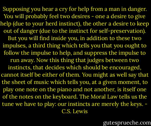 Supposing you hear a cry for help from a man in danger. You will probably feel two desires - one a desire to give help (due to your herd instinct), the other a desire to keep out of danger (due to the instinct for self-preservation). But you will find inside you, in addition to these two impulses, a third thing which tells you that you ought to follow the impulse to help, and suppress the impulse to run away. Now this thing that judges between two instincts, that decides which should be encouraged, cannot itself be either of them. You might as well say that the sheet of music which tells you, at a given moment, to play one note on the piano and not another, is itself one of the notes on the keyboard. The Moral Law tells us the tune we have to play: our instincts are merely the keys. - C.S. Lewis