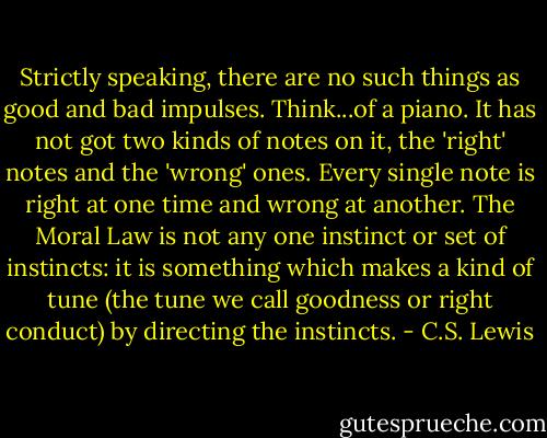 Strictly speaking, there are no such things as good and bad impulses. Think...of a piano. It has not got two kinds of notes on it, the 'right' notes and the 'wrong' ones. Every single note is right at one time and wrong at another. The Moral Law is not any one instinct or set of instincts: it is something which makes a kind of tune (the tune we call goodness or right conduct) by directing the instincts. - C.S. Lewis