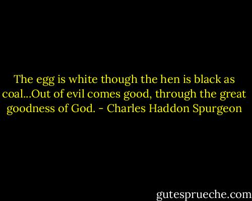 The egg is white though the hen is black as coal...Out of evil comes good, through the great goodness of God. - Charles Haddon Spurgeon