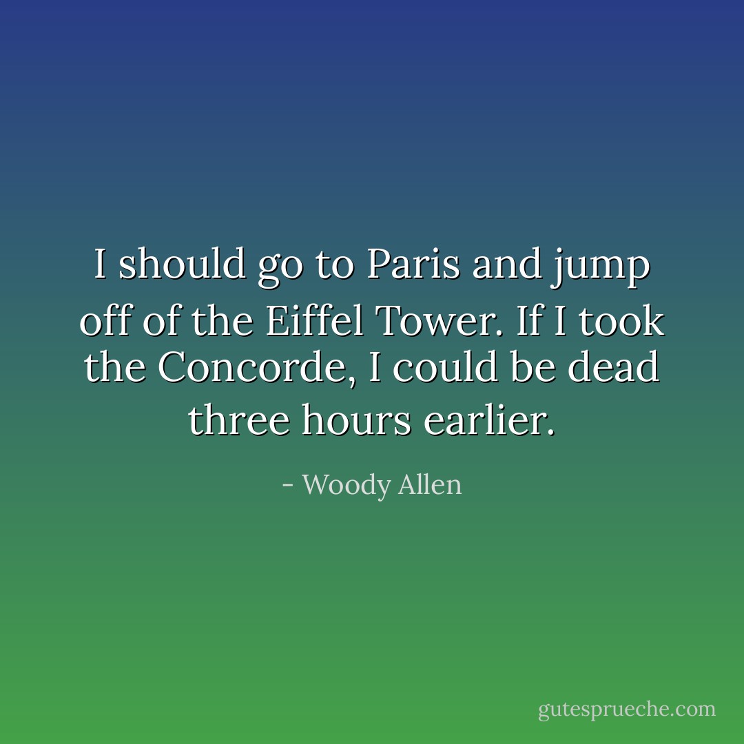 I should go to Paris and jump off of the Eiffel Tower. If I took the Concorde, I could be dead three hours earlier. - Woody Allen