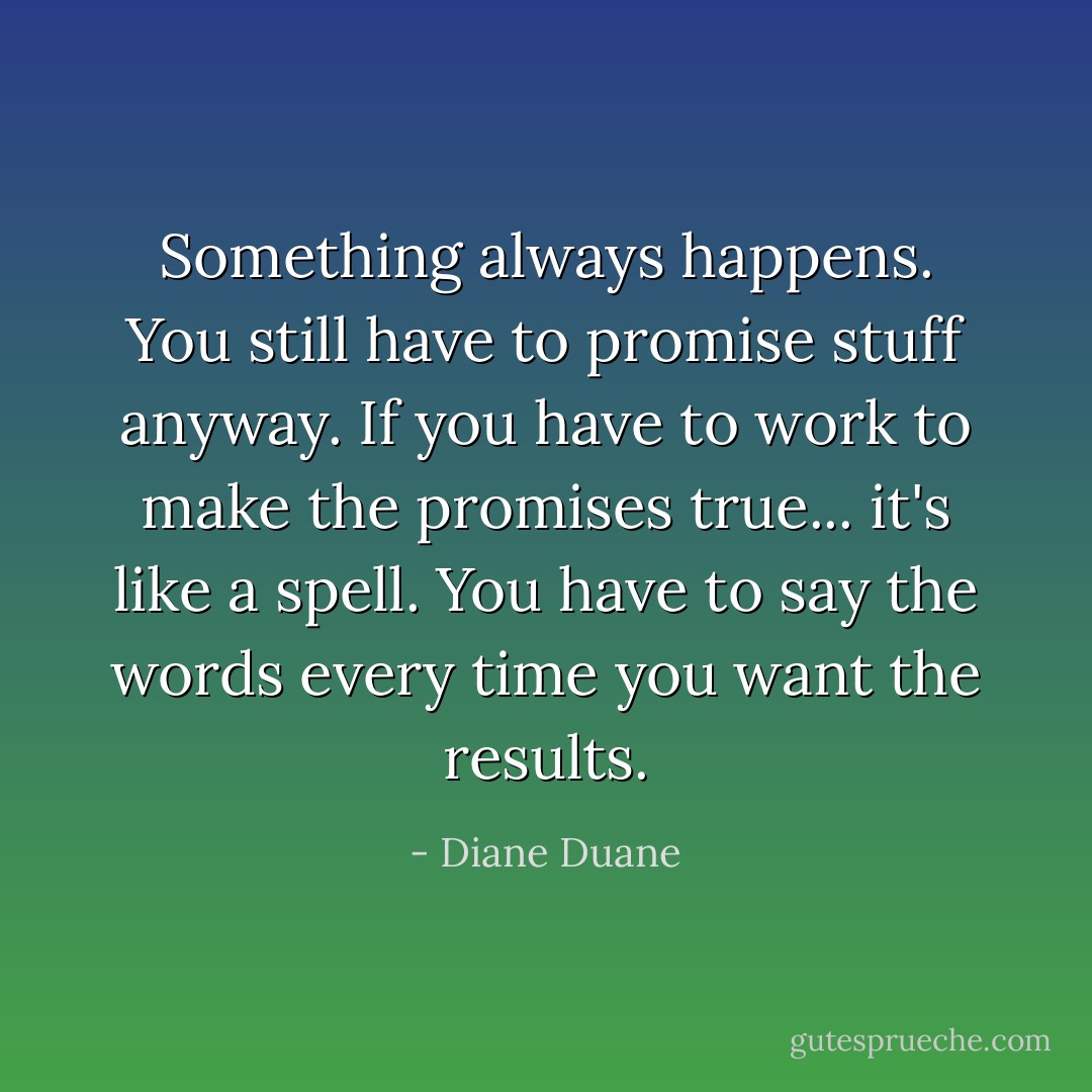 Something always happens. You still have to promise stuff anyway. If you have to work to make the promises true... it's like a spell. You have to say the words every time you want the results. - Diane Duane