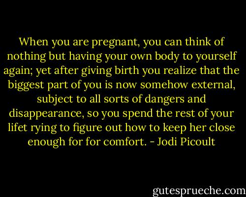 When you are pregnant, you can think of nothing but having your own body to yourself again; yet after giving birth you realize that the biggest part of you is now somehow external, subject to all sorts of dangers and disappearance, so you spend the rest of your lifet rying to figure out how to keep her close enough for for comfort. - Jodi Picoult