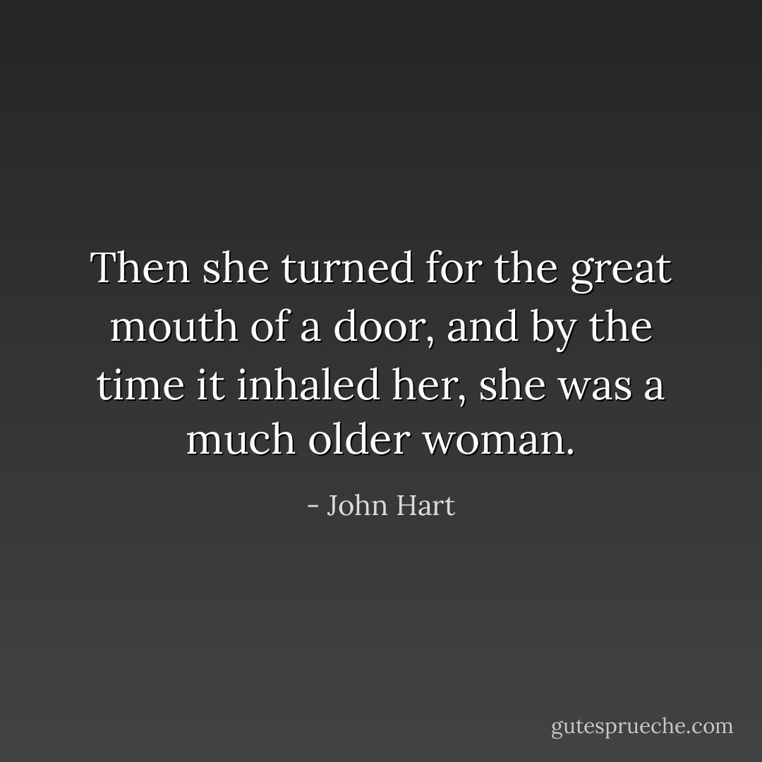 Then she turned for the great mouth of a door, and by the time it inhaled her, she was a much older woman. - John Hart