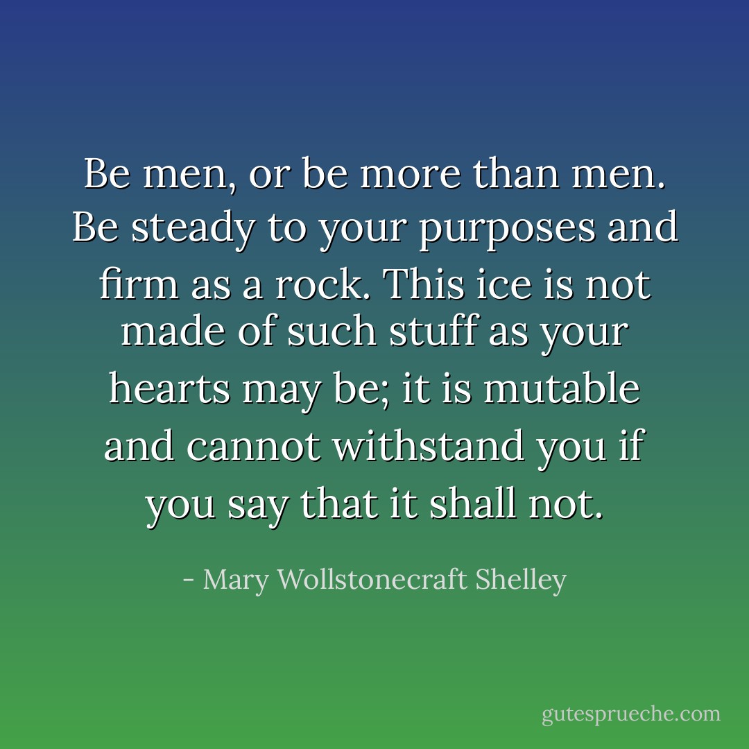 Be men, or be more than men. Be steady to your purposes and firm as a rock. This ice is not made of such stuff as your hearts may be; it is mutable and cannot withstand you if you say that it shall not. - Mary Wollstonecraft Shelley