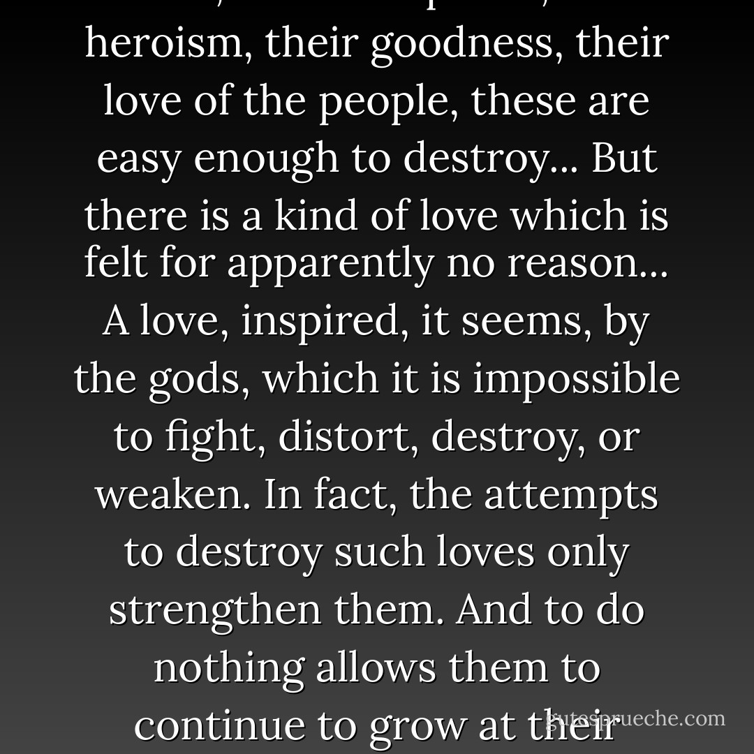 There is a kind of expressed love which is easy to subvert. When a figure is loved for their deeds, their conquests, their heroism, their goodness, their love of the people, these are easy enough to destroy... But there is a kind of love which is felt for apparently no reason... A love, inspired, it seems, by the gods, which it is impossible to fight, distort, destroy, or weaken. In fact, the attempts to destroy such loves only strengthen them. And to do nothing allows them to continue to grow at their natural pace, inexoribly, till this love becomes a wide and silent adoration. - Ben Okri