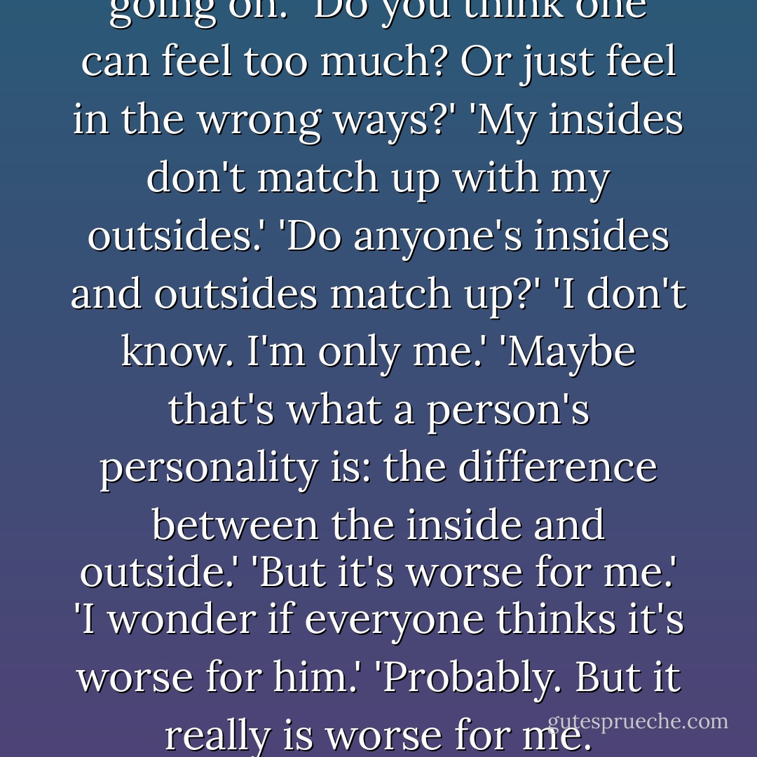 I feel too much. That's what's going on.' 'Do you think one can feel too much? Or just feel in the wrong ways?' 'My insides don't match up with my outsides.' 'Do anyone's insides and outsides match up?' 'I don't know. I'm only me.' 'Maybe that's what a person's personality is: the difference between the inside and outside.' 'But it's worse for me.' 'I wonder if everyone thinks it's worse for him.' 'Probably. But it really is worse for me. - Jonathan Safran Foer