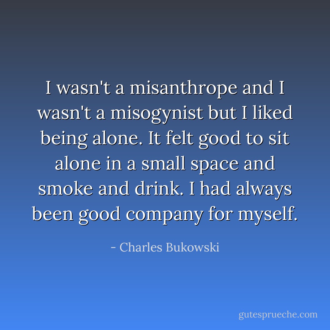 I wasn't a misanthrope and I wasn't a misogynist but I liked being alone. It felt good to sit alone in a small space and smoke and drink. I had always been good company for myself. - Charles Bukowski