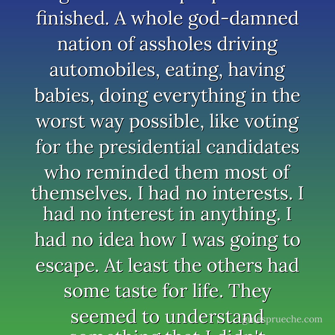 The problem was you had to keep choosing between one evil or another, and no matter what you chose, they sliced a little bit more off you, until there was nothing left. At the age of 25 most people were finished. A whole god-damned nation of assholes driving automobiles, eating, having babies, doing everything in the worst way possible, like voting for the presidential candidates who reminded them most of themselves. I had no interests. I had no interest in anything. I had no idea how I was going to escape. At least the others had some taste for life. They seemed to understand something that I didn't understand. Maybe I was lacking. It was possible. I often felt inferior. I just wanted to get away from them. But there was no place to go. - Charles Bukowski