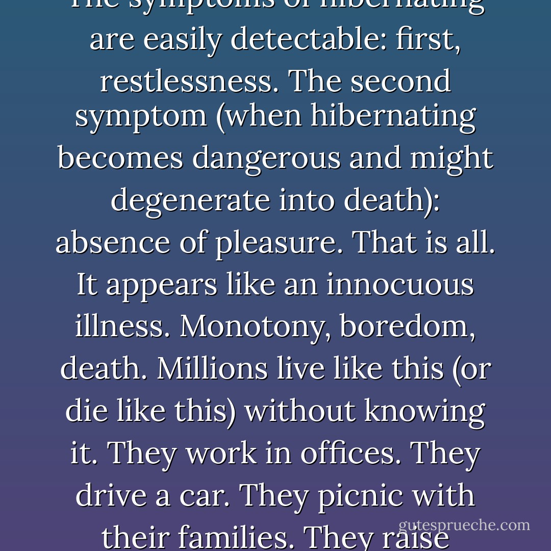 You live like this, sheltered, in a delicate world, and you believe you are living. Then you read a book… or you take a trip… and you discover that you are not living, that you are hibernating. The symptoms of hibernating are easily detectable: first, restlessness. The second symptom (when hibernating becomes dangerous and might degenerate into death): absence of pleasure. That is all. It appears like an innocuous illness. Monotony, boredom, death. Millions live like this (or die like this) without knowing it. They work in offices. They drive a car. They picnic with their families. They raise children. And then some shock treatment takes place, a person, a book, a song, and it awakens them and saves them from death. Some never awaken. - Anaïs Nin
