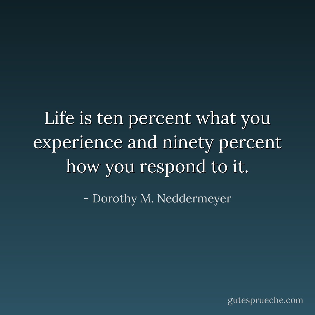 Life is ten percent what you experience and ninety percent how you respond to it. - Dorothy M. Neddermeyer