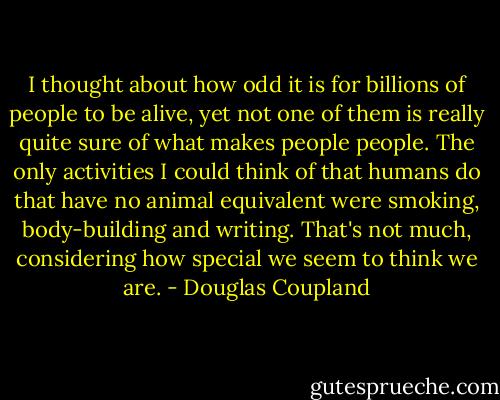 I thought about how odd it is for billions of people to be alive, yet not one of them is really quite sure of what makes people people. The only activities I could think of that humans do that have no animal equivalent were smoking, body-building and writing. That's not much, considering how special we seem to think we are. - Douglas Coupland