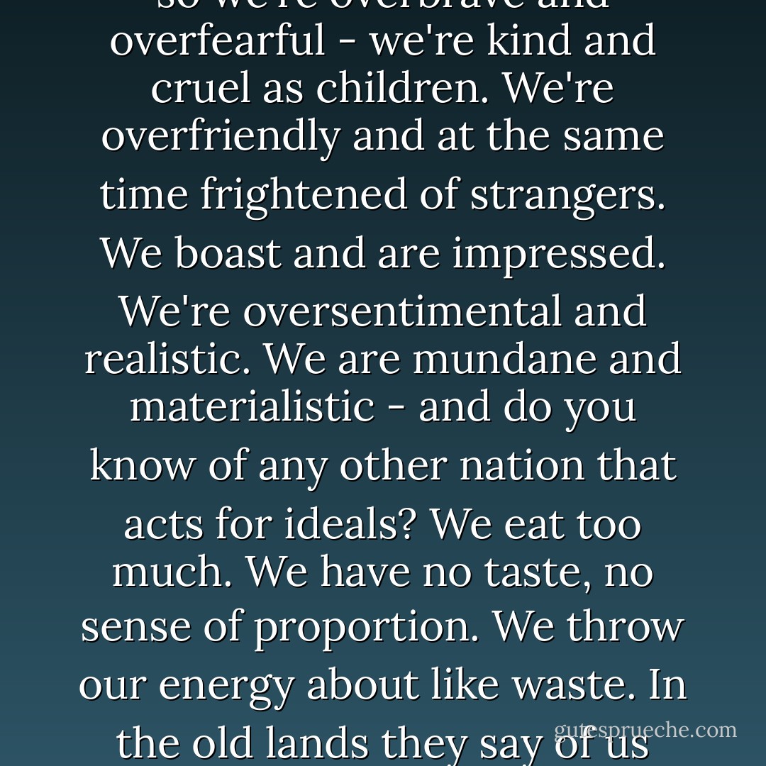 We all have that heritage, no matter what old land our fathers left. All colors and blends of Americans have somewhat the same tendencies. It's a breed - selected out by accident. And so we're overbrave and overfearful - we're kind and cruel as children. We're overfriendly and at the same time frightened of strangers. We boast and are impressed. We're oversentimental and realistic. We are mundane and materialistic - and do you know of any other nation that acts for ideals? We eat too much. We have no taste, no sense of proportion. We throw our energy about like waste. In the old lands they say of us that we go from barbarism to decadence without an intervening culture. Can it be that our critics have not the key or the language of our culture? - John Steinbeck