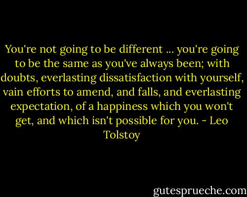 You're not going to be different ... you're going to be the same as you've always been; with doubts, everlasting dissatisfaction with yourself, vain efforts to amend, and falls, and everlasting expectation, of a happiness which you won't get, and which isn't possible for you. - Leo Tolstoy