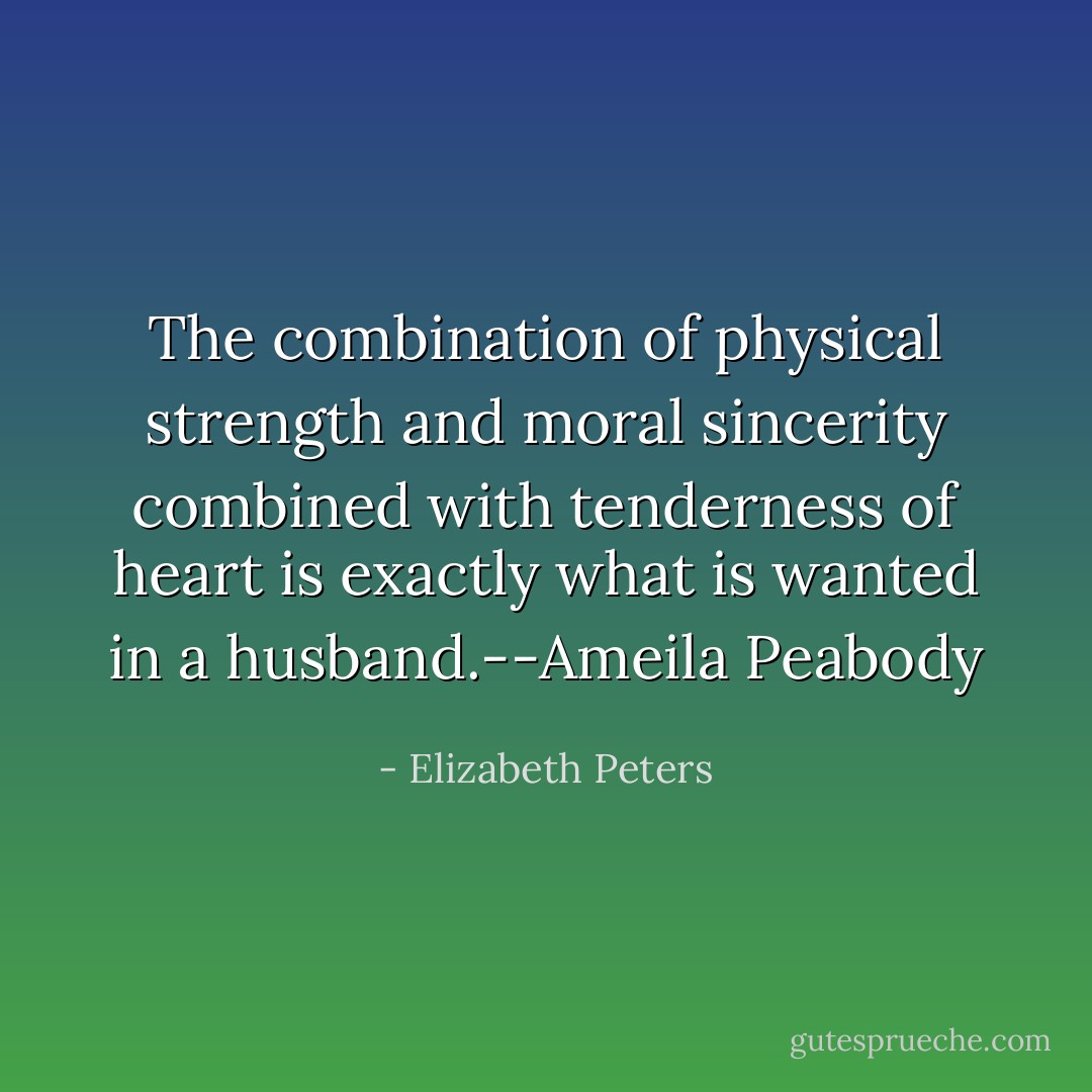 The combination of physical strength and moral sincerity combined with tenderness of heart is exactly what is wanted in a husband.--Ameila Peabody - Elizabeth Peters