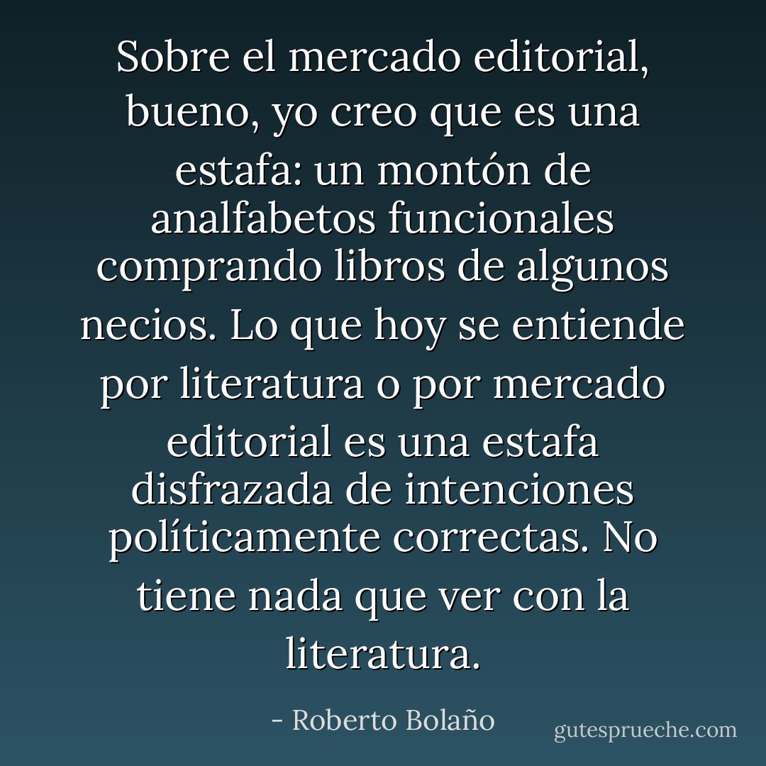 Sobre el mercado editorial, bueno, yo creo que es una estafa: un montón de analfabetos funcionales comprando libros de algunos necios. Lo que hoy se entiende por literatura o por mercado editorial es una estafa disfrazada de intenciones políticamente correctas. No tiene nada que ver con la literatura. - Roberto Bolaño