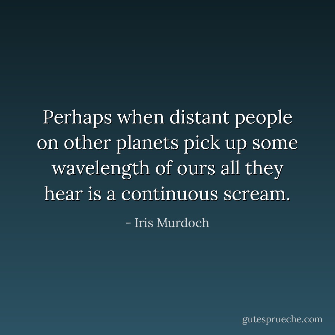 Perhaps when distant people on other planets pick up some wavelength of ours all they hear is a continuous scream. - Iris Murdoch