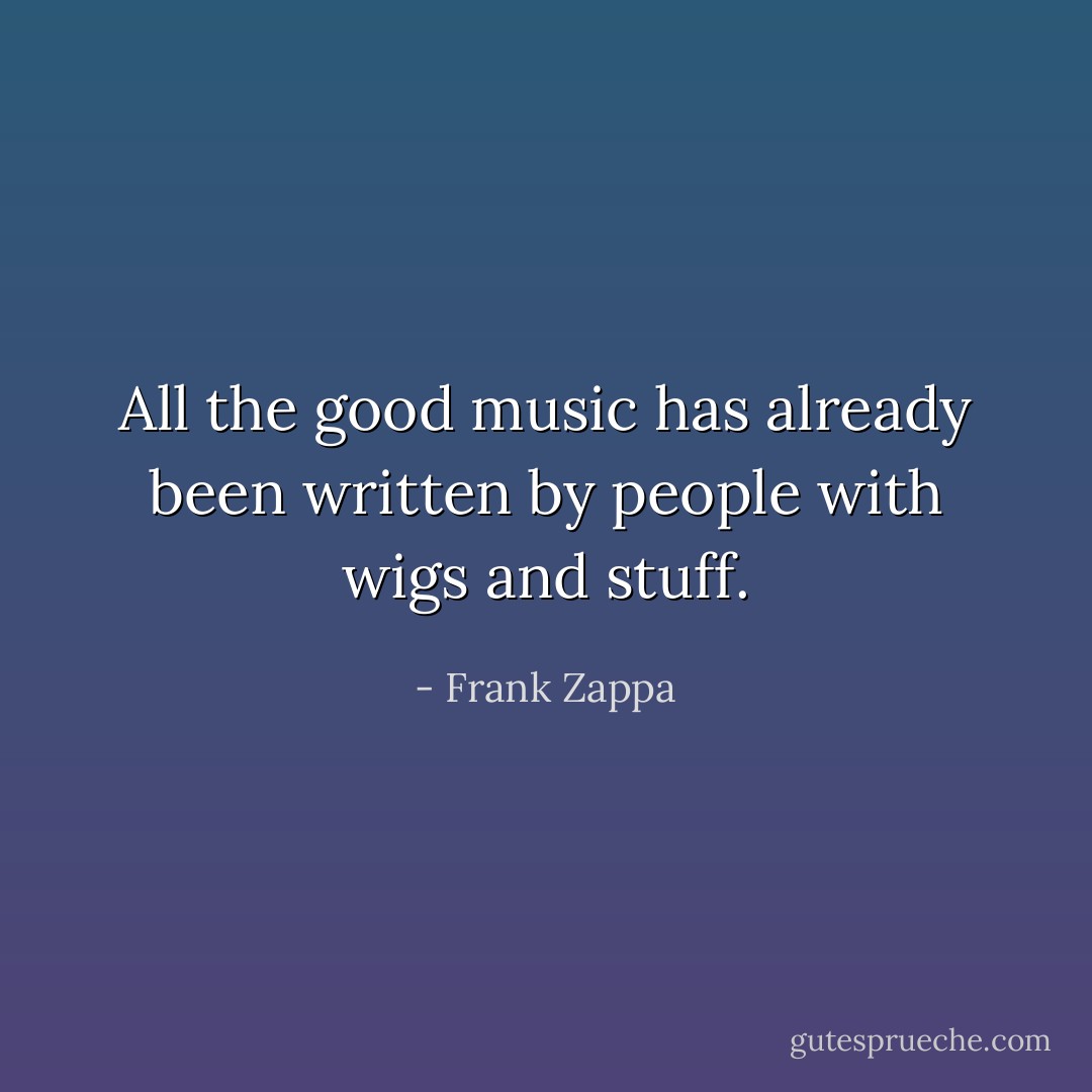 All the good music has already been written by people with wigs and stuff. - Frank Zappa