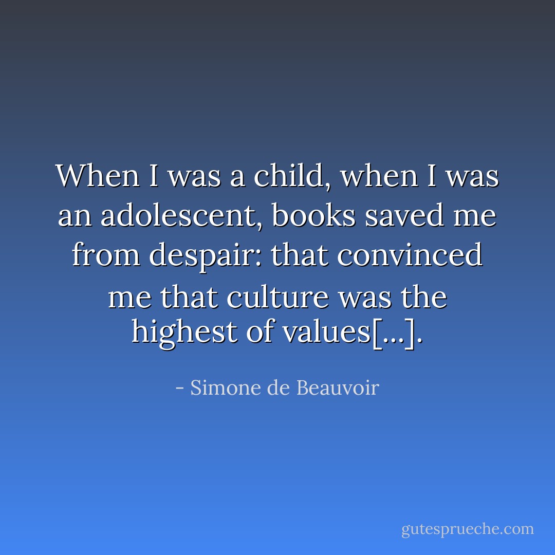 When I was a child, when I was an adolescent, books saved me from despair: that convinced me that culture was the highest of values[...]. - Simone de Beauvoir