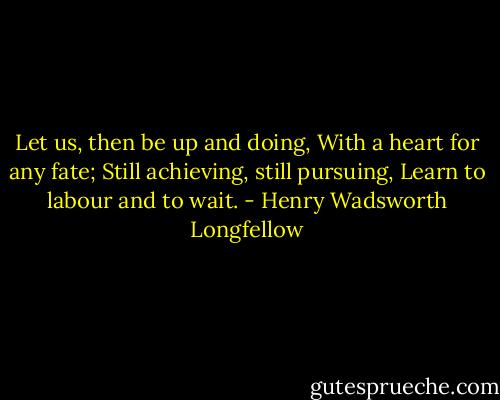 Let us, then be up and doing,<br />With a heart for any fate;<br />Still achieving, still pursuing,<br />Learn to labour and to wait. - Henry Wadsworth Longfellow