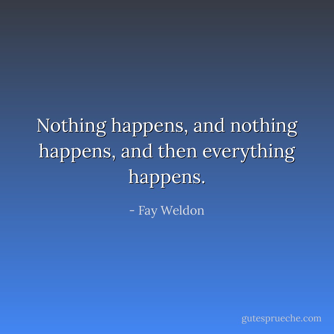 Nothing happens, and nothing happens, and then everything happens. - Fay Weldon