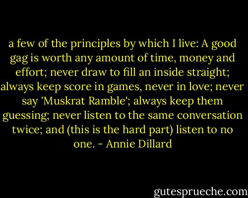 a few of the principles by which I live: A good gag is worth any amount of time, money and effort; never draw to fill an inside straight; always keep score in games, never in love; never say 'Muskrat Ramble'; always keep them guessing; never listen to the same conversation twice; and (this is the hard part) listen to no one. - Annie Dillard