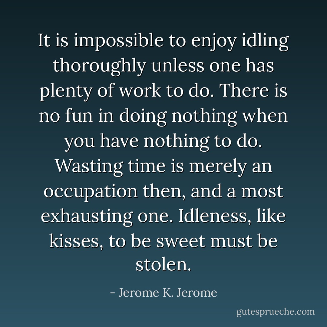 It is impossible to enjoy idling thoroughly unless one has plenty of work to do. There is no fun in doing nothing when you have nothing to do. Wasting time is merely an occupation then, and a most exhausting one. Idleness, like kisses, to be sweet must be stolen. - Jerome K. Jerome