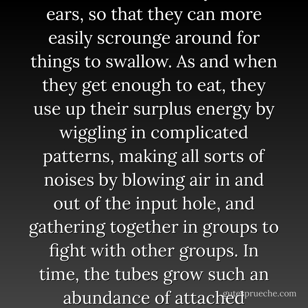 For there is a growing apprehension that existence is a rat-race in a trap: living organisms, including people,are merely tubes which put things in at one end and let them out at the other, which both keeps them doing it and in the long run wears them out. So to keep the farce going, the tubes find ways of making new<br />tubes, which also put things in at one end and let them out at the other. At the input end they even develop ganglia of nerves called brains, with eyes and ears, so that they can more easily scrounge around for things to swallow. As and when they get enough to eat, they use up their surplus energy by wiggling in complicated patterns, making all sorts of noises by blowing air in and out of the input hole, and gathering together in groups to fight with other groups. In time, the tubes grow such an<br />abundance of attached appliances that they are hardly recognizable as mere tubes, and they manage to do this in a staggering variety of forms. There is a vague rule not to eat tubes of your own form, but in general there is serious competition as to who is going to be the top type of tube. All this seems marvelously futile, and yet, when you begin to think about it, it begins to be more marvelous than futile. Indeed, it seems extremely odd. - Alan W. Watts