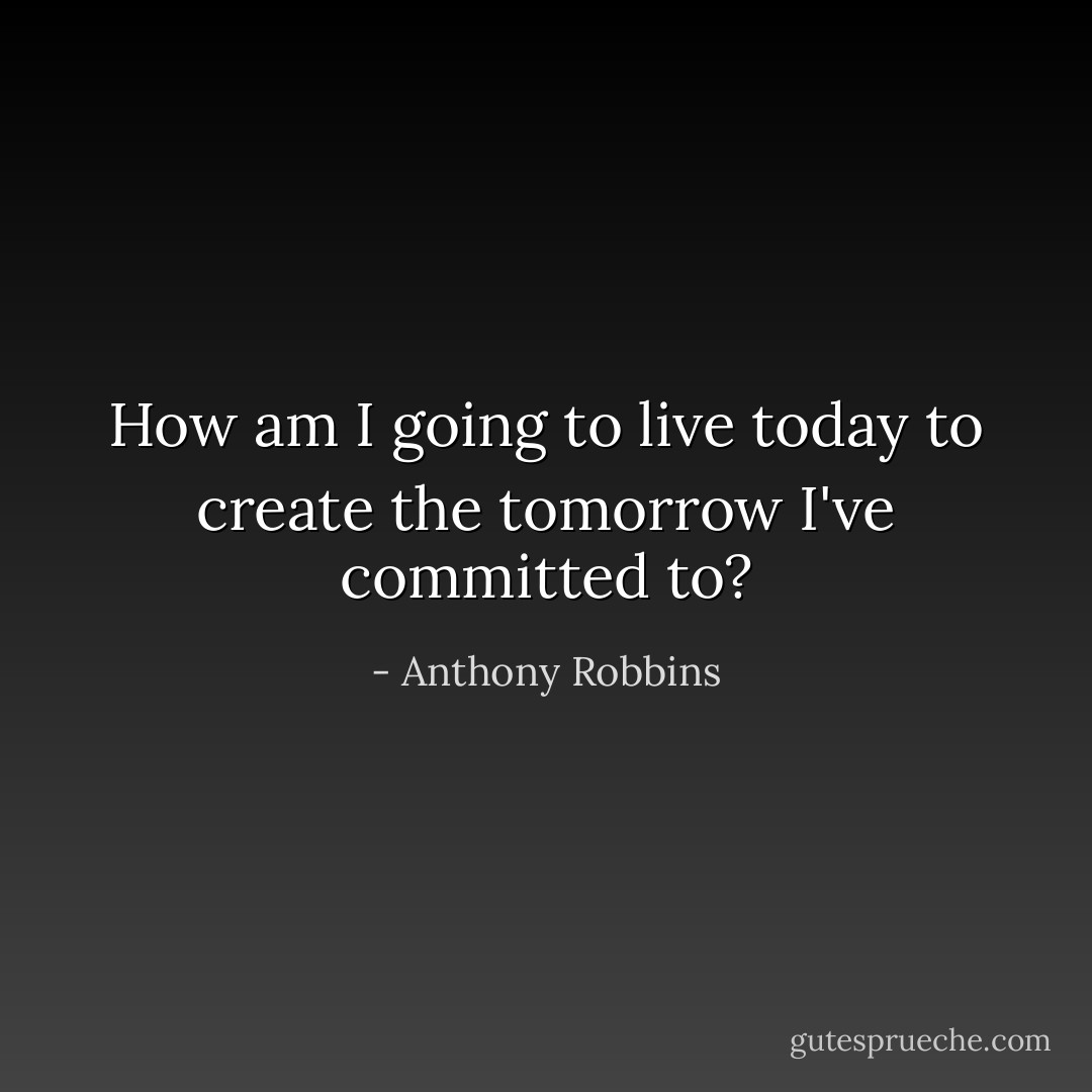 How am I going to live today to create the tomorrow I've committed to? - Anthony Robbins