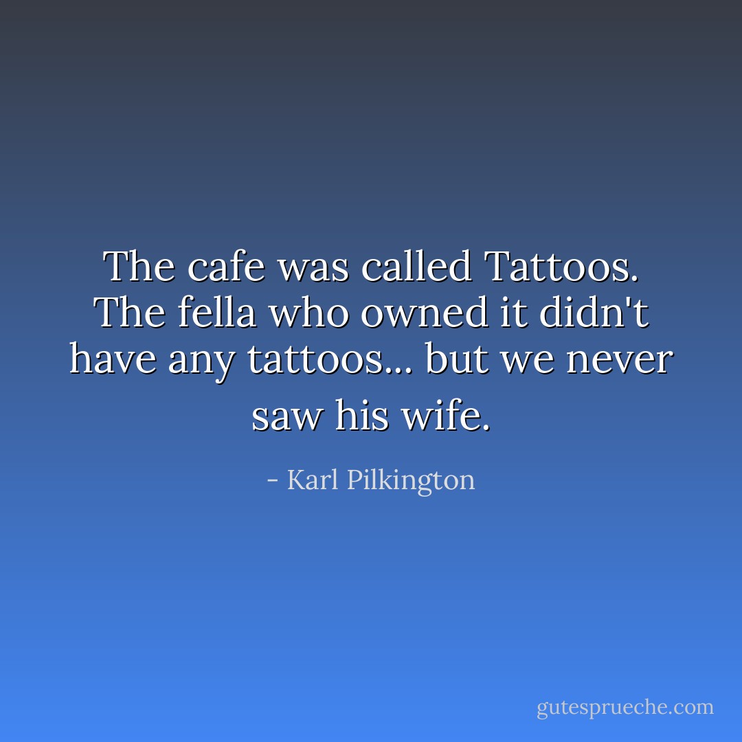 The cafe was called Tattoos. The fella who owned it didn't have any tattoos... but we never saw his wife. - Karl Pilkington