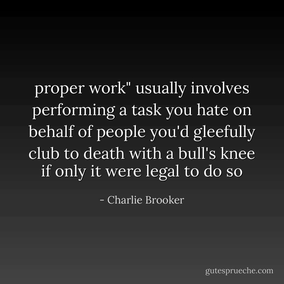 proper work" usually involves performing a task you hate on behalf of people you'd gleefully club to death with a bull's knee if only it were legal to do so - Charlie Brooker