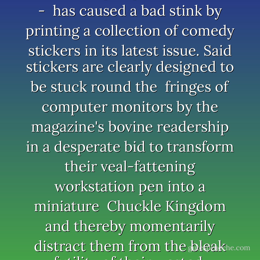 Heat magazine - the tittering idiot's lunchbreak-pamphlet-of-choice - <br />has caused a bad stink by printing a collection of comedy stickers in its latest issue. Said stickers are clearly designed to be stuck round the <br />fringes of computer monitors by the magazine's bovine readership in a desperate bid to transform their veal-fattening workstation pen into a miniature <br />Chuckle Kingdom and thereby momentarily distract them from the bleak futility of their wasted, Heat-reading lives - Charlie Brooker