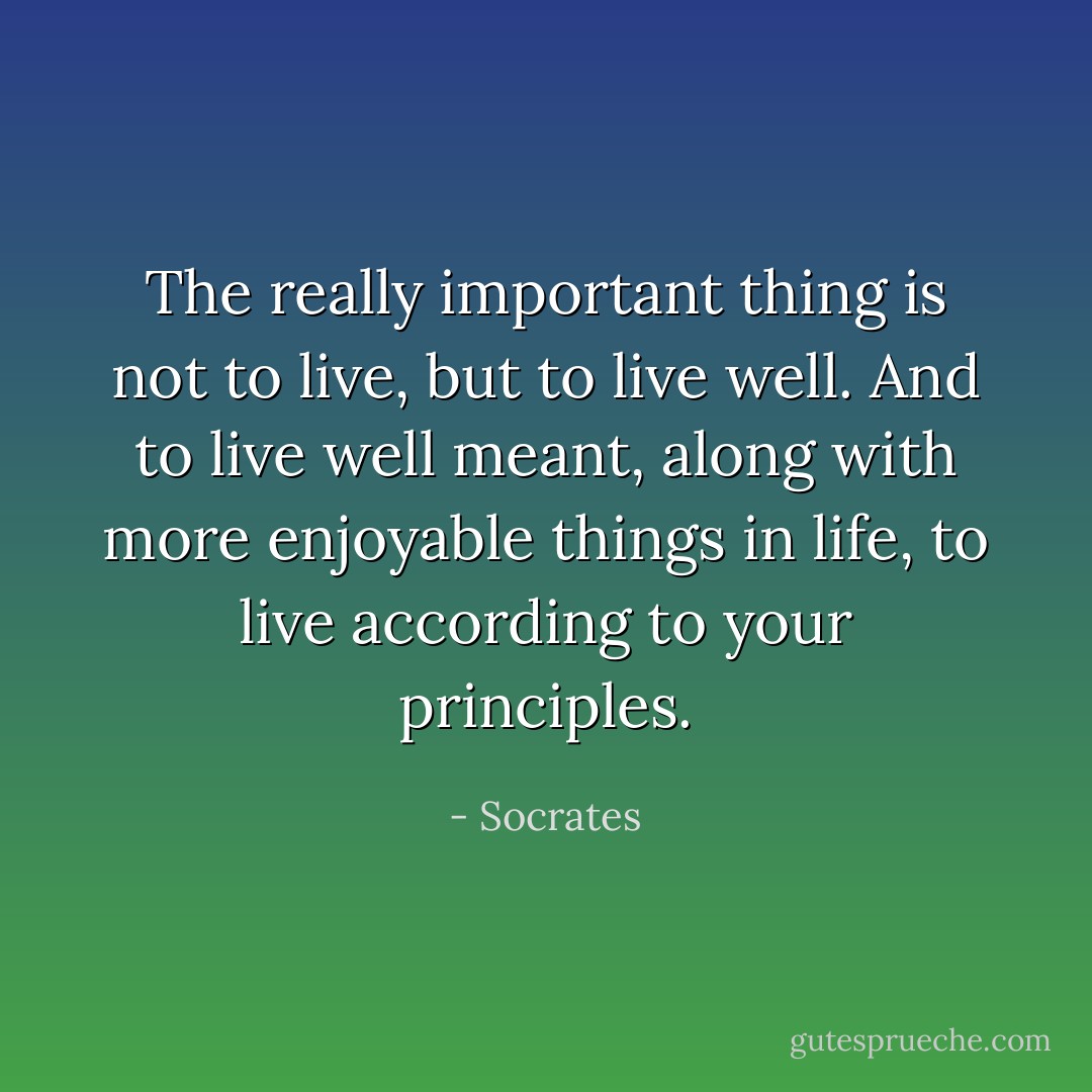 The really important thing is not to live, but to live well. And to live well meant, along with more enjoyable things in life, to live according to your principles. - Socrates