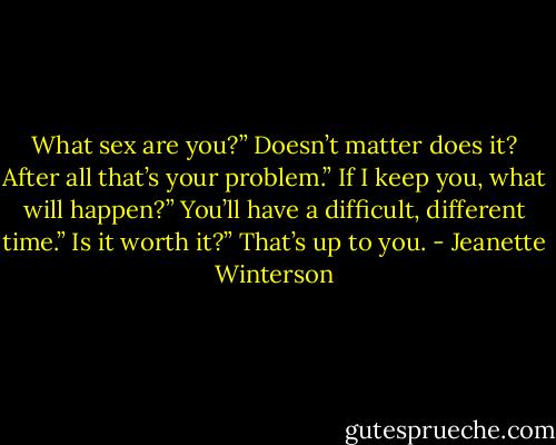 What sex are you?”<br />Doesn’t matter does it? After all that’s your problem.”<br />If I keep you, what will happen?”<br />You’ll have a difficult, different time.”<br />Is it worth it?”<br />That’s up to you. - Jeanette Winterson