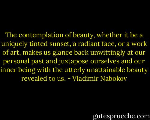 The contemplation of beauty, whether it be a uniquely tinted sunset, a radiant face, or a work of art, makes us glance back unwittingly at our personal past and juxtapose ourselves and our inner being with the utterly unattainable beauty revealed to us. - Vladimir Nabokov