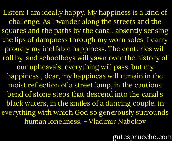 Listen: I am ideally happy. My happiness is a kind of challenge. As I wander along the streets and the squares and the paths by the canal, absently sensing the lips of dampness through my worn soles, I carry proudly my ineffable happiness. The centuries will roll by, and schoolboys will yawn over the history of our upheavals; everything will pass, but my happiness , dear, my happiness will remain,in the moist reflection of a street lamp, in the cautious bend of stone steps that descend into the canal's black waters, in the smiles of a dancing couple, in everything with which God so generously surrounds human loneliness. - Vladimir Nabokov