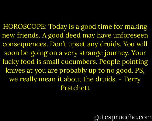 HOROSCOPE:<br />Today is a good time for making new friends. A good deed may have unforeseen consequences. Don’t upset any druids. You will soon be going on a very strange journey. Your lucky food is small cucumbers. People pointing knives at you are probably up to no good. PS, we really mean it about the druids. - Terry Pratchett