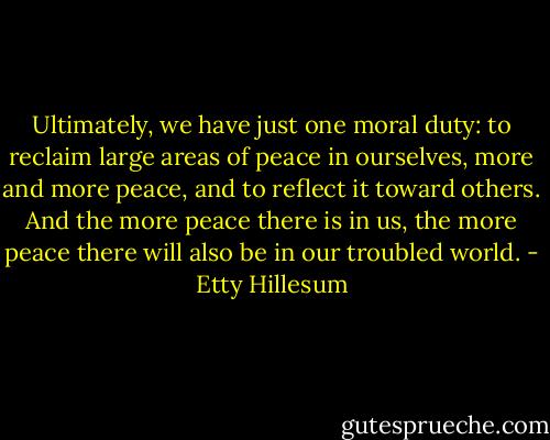 Ultimately, we have just one moral duty: to reclaim large areas of peace in ourselves, more and more peace, and to reflect it toward others. And the more peace there is in us, the more peace there will also be in our troubled world. - Etty Hillesum