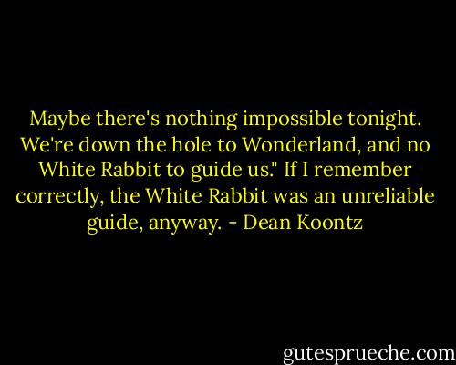 Maybe there's nothing impossible tonight. We're down the hole to Wonderland, and no White Rabbit to guide us."<br />If I remember correctly, the White Rabbit was an unreliable guide, anyway. - Dean Koontz